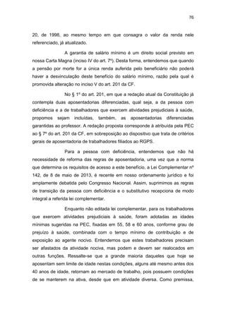 76
20, de 1998, ao mesmo tempo em que consagra o valor da renda nele
referenciado, já atualizado.
A garantia de salário mínimo é um direito social previsto em
nossa Carta Magna (inciso IV do art. 7º). Desta forma, entendemos que quando
a pensão por morte for a única renda auferida pelo beneficiário não poderá
haver a desvinculação deste benefício do salário mínimo, razão pela qual é
promovida alteração no inciso V do art. 201 da CF.
No § 1º do art. 201, em que a redação atual da Constituição já
contempla duas aposentadorias diferenciadas, qual seja, a da pessoa com
deficiência e a de trabalhadores que exercem atividades prejudiciais à saúde,
propomos sejam incluídas, também, as aposentadorias diferenciadas
garantidas ao professor. A redação proposta corresponde à atribuída pela PEC
ao § 7º do art. 201 da CF, em sobreposição ao dispositivo que trata de critérios
gerais de aposentadoria de trabalhadores filiados ao RGPS.
Para a pessoa com deficiência, entendemos que não há
necessidade de reforma das regras de aposentadoria, uma vez que a norma
que determina os requisitos de acesso a este benefício, a Lei Complementar nº
142, de 8 de maio de 2013, é recente em nosso ordenamento jurídico e foi
amplamente debatida pelo Congresso Nacional. Assim, suprimimos as regras
de transição da pessoa com deficiência e o substitutivo recepciona de modo
integral a referida lei complementar.
Enquanto não editada lei complementar, para os trabalhadores
que exercem atividades prejudiciais à saúde, foram adotadas as idades
mínimas sugeridas na PEC, fixadas em 55, 58 e 60 anos, conforme grau de
prejuízo à saúde, combinada com o tempo mínimo de contribuição e de
exposição ao agente nocivo. Entendemos que estes trabalhadores precisam
ser afastados da atividade nociva, mas podem e devem ser realocados em
outras funções. Ressalte-se que a grande maioria daqueles que hoje se
aposentam sem limite de idade nestas condições, alguns até mesmo antes dos
40 anos de idade, retornam ao mercado de trabalho, pois possuem condições
de se manterem na ativa, desde que em atividade diversa. Como premissa,
 