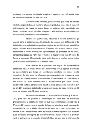 77
adotamos que nenhum trabalhador, excetuado a pessoa com deficiência, deve
se aposentar antes dos 55 anos de idade.
Adotamos esta premissa, pois sabemos que antes da referida
idade há capacidade para manter a atividade produtiva e que não é razoável
sobrecarregar as novas gerações. Caso, no entanto, seja constatado que
faltam condições para o trabalho, o segurado terá acesso a aposentadoria por
incapacidade permanente, sem limite etário.
Quanto aos professores, adotamos a mesma sistemática já
vigente para a aposentadoria diferenciada da pessoa com deficiência e de
trabalhadores em atividades prejudicais à saúde, no sentido de que os critérios
sejam definidos em lei complementar. Enquanto não editada referida norma,
mantivemos a idade mínima para aposentadoria do professor em 60 anos,
consoante proposta da PEC, mas reduzimos a da professora para 57 anos, de
forma a assegurar diferenciação etária entre homem e mulher, como restou
garantido para as trabalhadoras urbanas e rurais.
Com relação às supressões das regras de aposentadoria
constantes no § 7º do art. 201 da CF, entendemos cabível apenas a exclusão
da aposentadoria por tempo de contribuição, constante do inciso I deste
normativo. De fato, esse benefício promove aposentadorias precoces e gera
enorme distorção no sistema previdenciário. Por outro lado, não concordamos
em extrair do texto constitucional a aposentadoria por idade. Assim,
devolvemos ao texto constitucional esse benefício, deixando no inciso I do §7º
do art. 201 a regra do trabalhador urbano com fixação da idade mínima em 65
anos, se homem, e de 62 anos, se mulher.
O substitutivo reinsere no texto da Constituição o § 4º do art.
201, para que se garanta a preservação do valor real de benefícios
previdenciários. O trabalhador rural, por sua vez, permaneceu no inciso II do §
7º do art. 201, com a mesma redação do texto constitucional atual, que garante
aposentadoria com a idade mínima de 60 anos, se homem, e 55 anos, se
mulher, e aos “trabalhadores rurais de ambos os sexos e para os que exerçam
suas atividades em regime de economia familiar, nestes incluídos o produtor
rural, o garimpeiro e o pescador artesanal”. Note-se que, com o retorno desta
 