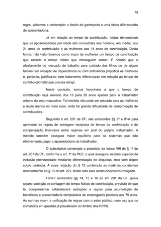 78
regra, voltamos a contemplar o direito do garimpeiro a uma idade diferenciada
de aposentadoria.
Já em relação ao tempo de contribuição, dados demonstram
que as aposentadorias por idade são concedidas aos homens, em média, aos
21 anos de contribuição e às mulheres aos 18 anos de contribuição. Desta
forma, não vislumbramos como impor às mulheres um tempo de contribuição
que excede o tempo médio que conseguem somar. É notório que o
afastamento do mercado de trabalho para cuidado dos filhos ou de algum
familiar em situação de dependência ou com deficiência prejudica as mulheres
e, portanto, justifica-se este tratamento diferenciado em relação ao tempo de
contribuição total que precisa atingir.
Neste contexto, somos favoráveis a que o tempo de
contribuição seja elevado dos 15 para 20 anos apenas para o trabalhador
urbano do sexo masculino. Tal medida não pode ser adotada para as mulheres
e muito menos no meio rural, onde há grande dificuldade de comprovação de
contribuições.
Seguindo o art. 201 da CF, são acrescidos §§ 9º e 9º-A para
aprimorar as regras de contagem recíproca de tempo de contribuição e de
compensação financeira entre regimes em prol do próprio trabalhador. A
medida também assegura maior equilíbrio para os sistemas que irão
efetivamente pagar a aposentadoria do trabalhador.
O substitutivo contempla o propósito do inciso VIII do § 1º do
art. 201 da CF, conforme o art. 1º da PEC, o qual assegura sistema especial de
inclusão previdenciária mediante diferenciação de alíquotas, mas sem dispor
sobre carência. A nova redação do § 12 contempla as matérias constantes
anteriormente no § 13 do art. 201, tendo sido este último dispositivo revogado.
Foram acrescidos §§ 14, 15 e 16 ao art. 201 da CF, quais
sejam: vedação de contagem de tempo fictício de contribuição, previsão de que
lei complementar estabelecerá vedações e regras para acumulação de
benefícios e aposentadoria compulsória de empregados públicos aos 75 anos.
As normas visam a unificação de regras com o setor público, uma vez que os
comandos em questão já prevalecem no âmbito dos RPPS.
 