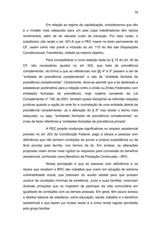 79
Em relação ao regime de capitalização, consideramos que não
é o modelo mais adequado para um país cujos trabalhadores têm baixos
rendimentos, além de ter elevado custo de transição. Por esta razão, o
substitutivo não acata o art. 201-A que a PEC insere no texto permanente da
CF, assim como não prevê a inclusão do art. 115 do Ato das Disposições
Constitucionais Transitórias, voltado ao mesmo objetivo.
Para compatibilizar a nova redação dada ao § 15 do art. 40 da
CF, são necessários ajustes no art. 202, que trata da previdência
complementar, de forma a que as referências nos §§ 4º e 5º passem a ser de
“entidade de previdência complementar” e não de “entidade fechada de
previdência complementar”. Certamente, deve-se permitir que a lei destinada a
estabelecer parâmetros para a relação entre a União ou Entes Federados com
entidades fechadas de previdência, hoje matéria constante da Lei
Complementar nº 108, de 2001, também possa disciplinar as referidas relações
jurídicas quando a opção do ente for a contratação de uma entidade aberta de
previdência complementar. Já a alteração do § 6º visa adotar o termo mais
adequado, ou seja, “entidades fechadas de previdência complementar” ao
invés de fazer referência a “entidades fechadas de previdência privada”.
A PEC propõe mudanças significativas no amparo assistencial
previsto no art. 203 da Constituição Federal, pago a idosos e pessoas com
deficiência que não tenham condições de prover a própria subsistência ou de
tê-la provida pela família, nos termos da lei. Em síntese, as alterações
propostas visam tornar mais rígidos os requisitos para concessão do benefício
assistencial, conhecido como Benefício de Prestação Continuada – BPC.
Nossa percepção é que as pessoas com deficiência e os
idosos que recebem o BPC são cidadãos que vivem em situação de extrema
vulnerabilidade social, que precisam do auxílio estatal para que possam
usufruir de condições mínimas de existência. Junto a suas famílias, vivenciam
diversas privações que os impedem de participar da vida comunitária em
igualdade de condições com as demais pessoas. Em geral, têm pouco acesso
a direitos básicos de cidadania, como educação, saúde, trabalho e o benefício
assistencial a que fazem jus muitas vezes é a única renda regular percebida
pelo grupo familiar.
 