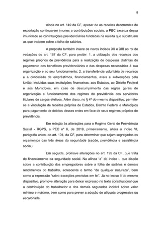 8
Ainda no art. 149 da CF, apesar de as receitas decorrentes de
exportação continuarem imunes a contribuições sociais, a PEC excetua dessa
imunidade as contribuições previdenciárias fundadas na receita que substituam
as que incidem sobre a folha de salários.
A proposta também insere os novos incisos XII e XIII ao rol de
vedações do art. 167 da CF, para proibir: 1. a utilização dos recursos dos
regimes próprios de previdência para a realização de despesas distintas do
pagamento dos benefícios previdenciários e das despesas necessárias à sua
organização e ao seu funcionamento; 2. a transferência voluntária de recursos
e a concessão de empréstimos, financiamentos, avais e subvenções pela
União, incluídas suas instituições financeiras, aos Estados, ao Distrito Federal
e aos Municípios, em caso de descumprimento das regras gerais de
organização e funcionamento dos regimes de previdência dos servidores
titulares de cargos efetivos. Além disso, no § 4º do mesmo dispositivo, permite-
se a vinculação de receitas próprias de Estados, Distrito Federal e Municípios
para pagamento de débitos desses entes em face de seus regimes próprios de
previdência.
Em relação às alterações para o Regime Geral de Previdência
Social - RGPS, a PEC nº 6, de 2019, primeiramente, altera o inciso VI,
parágrafo único, do art. 194, da CF, para determinar que sejam segregados os
orçamentos das três áreas da seguridade (saúde, previdência e assistência
social).
Em seguida, promove alterações no art. 195 da CF, que trata
do financiamento da seguridade social. Na alínea “a” do inciso I, que dispõe
sobre a contribuição dos empregadores sobre a folha de salários e demais
rendimentos do trabalho, acrescenta o termo “de qualquer natureza”, bem
como a expressão “salvo exceções previstas em lei”. Já no inciso II do mesmo
dispositivo, promove alteração para deixar expresso no texto constitucional que
a contribuição do trabalhador e dos demais segurados incidirá sobre valor
mínimo e máximo, bem como para prever a adoção de alíquota progressiva ou
escalonada.
 