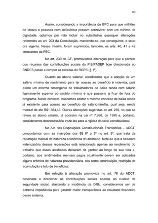 80
Assim, considerando a importância do BPC para que milhões
de idosos e pessoas com deficiência possam sobreviver com um mínimo de
dignidade, optamos por não incluir no substitutivo quaisquer alterações
referentes ao art. 203 da Constituição, mantendo-se, por conseguinte, o texto
ora vigente. Nesse ínterim, foram suprimidos, também, os arts. 40, 41 e 42
constantes da PEC.
No art. 239 da CF, promovemos alteração para que a parcela
dos recursos das contribuições sociais do PIS/PASEP hoje direcionada ao
BNDES passe a compor as receitas do RGPS (§ 1º).
Quanto ao abono salarial, acreditamos que a adoção de um
salário mínimo de rendimento para ter acesso ao benefício é indevida, pois
existe um enorme contingente de trabalhadores de baixa renda com salário
ligeiramente superior ao salário mínimo e que passaria a ficar de fora do
programa. Neste contexto, buscamos adotar o mesmo conceito de baixa renda
já existente para acesso ao benefício do salário-família, qual seja, renda
mensal de até R$1.364,43. Outras alterações sugeridas ao art. 239, no que se
refere ao abono salarial, já constam na Lei nº 7.998, de 1990 e, portanto,
consideramos desnecessário trazê-las para a rigidez do texto constitucional.
No Ato das Disposições Constitucionais Transitórias – ADCT,
concordamos com as inserções dos §§ 6º a 9º no art. 8º, que trata da
reparação mensal de natureza econômica do anistiado. Note-se que a natureza
indenizatória dessas reparações está relacionada apenas ao rendimento do
trabalho que esses anistiados deixaram de ganhar ao longo de sua vida e,
portanto, aos rendimentos mensais pagos atualmente devem ser aplicados
alguns critérios de natureza previdenciária, tais como contribuição, restrição de
acumulação e teto de benefícios.
Em relação à alteração promovida no art. 76 do ADCT,
destinada a direcionar as contribuições sociais apenas ao custeio da
seguridade social, afastando a incidência da DRU, consideramos ser de
extrema importância para garantir maior transparência ao resultado financeiro
desse sistema.
 
