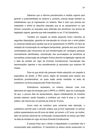 81
Sabemos que a reforma previdenciária é medida urgente para
garantir a sustentabilidade do sistema e, portanto, precisa atingir também os
trabalhadores que já ingressaram no sistema. Mas é claro que precisa ser
respeitado o direito já adquirido daqueles que já se aposentaram ou que
tenham cumpridos os requisitos para obtenção dos benefícios nos termos da
legislação vigente, garantia que está ressaltada no art. 3º do Substitutivo.
Também em respeito ao direito adquirido foram inseridas as
seguintes disposições: garantia de manutenção do vínculo com o ente público
ou empresa estatal para aqueles que já se aposentaram no RGPS; em face da
vedação de incorporação de vantagens temporárias, garantia aos que já foram
contemplados pelo mecanismo de sua transformação em vantagens pessoais
nominalmente identificadas; manutenção das acumulações de benefícios já
concedidos; preservação da contagem fictícia descrita na legislação vigente até
a data de entrada em vigor da Emenda Constitucional; manutenção das
desonerações vigentes e dos parcelamentos já aprovados que superem 60
meses.
Para os que ainda não possuem direito adquirido, em respeito à
expectativa de direito, a PEC previu regras de transição para acesso aos
benefícios previdenciários, as quais estão sendo mantidas no texto do
substitutivo na forma proposta pelo Poder Executivo.
Entendemos necessário, no entanto, oferecer mais uma
alternativa de regra de transição para o RPPS e o RGPS, após ter a percepção
de que, a poucos dias da aposentadoria, alguns trabalhadores da iniciativa
privada estariam sendo forçados a contribuir por mais 8 anos e, no setor
público, até mesmo por um período de mais de 10 anos.
Como meio de contribuir para contornar esta distorção, o
substitutivo permite para o servidor público que já tiver ingressado no serviço
público aposentadoria aos 60 anos de idade, se homem, e 57 anos, se mulher,
além de período adicional de contribuição correspondente ao tempo que faltar
na data de entrada em vigor da futura Emenda Constitucional.
É preciso frisar que o direito à integralidade e à paridade não é
acrescentado pelo substitutivo. O mecanismo já estava sendo preservado no
 