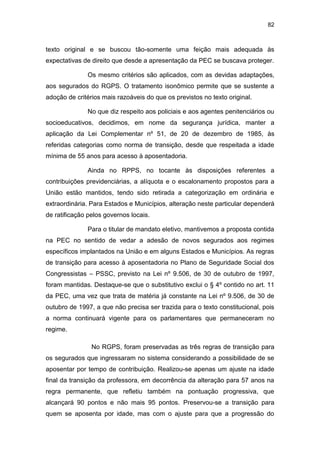 82
texto original e se buscou tão-somente uma feição mais adequada às
expectativas de direito que desde a apresentação da PEC se buscava proteger.
Os mesmo critérios são aplicados, com as devidas adaptações,
aos segurados do RGPS. O tratamento isonômico permite que se sustente a
adoção de critérios mais razoáveis do que os previstos no texto original.
No que diz respeito aos policiais e aos agentes penitenciários ou
socioeducativos, decidimos, em nome da segurança jurídica, manter a
aplicação da Lei Complementar nº 51, de 20 de dezembro de 1985, às
referidas categorias como norma de transição, desde que respeitada a idade
mínima de 55 anos para acesso à aposentadoria.
Ainda no RPPS, no tocante às disposições referentes a
contribuições previdenciárias, a alíquota e o escalonamento propostos para a
União estão mantidos, tendo sido retirada a categorização em ordinária e
extraordinária. Para Estados e Municípios, alteração neste particular dependerá
de ratificação pelos governos locais.
Para o titular de mandato eletivo, mantivemos a proposta contida
na PEC no sentido de vedar a adesão de novos segurados aos regimes
específicos implantados na União e em alguns Estados e Municípios. As regras
de transição para acesso à aposentadoria no Plano de Seguridade Social dos
Congressistas – PSSC, previsto na Lei nº 9.506, de 30 de outubro de 1997,
foram mantidas. Destaque-se que o substitutivo exclui o § 4º contido no art. 11
da PEC, uma vez que trata de matéria já constante na Lei nº 9.506, de 30 de
outubro de 1997, a que não precisa ser trazida para o texto constitucional, pois
a norma continuará vigente para os parlamentares que permaneceram no
regime.
No RGPS, foram preservadas as três regras de transição para
os segurados que ingressaram no sistema considerando a possibilidade de se
aposentar por tempo de contribuição. Realizou-se apenas um ajuste na idade
final da transição da professora, em decorrência da alteração para 57 anos na
regra permanente, que refletiu também na pontuação progressiva, que
alcançará 90 pontos e não mais 95 pontos. Preservou-se a transição para
quem se aposenta por idade, mas com o ajuste para que a progressão do
 