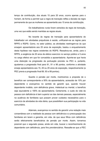 83
tempo de contribuição, dos atuais 15 para 20 anos, ocorra apenas para o
homem, de forma a permitir que a regra de transição reflita a decisão da regra
permanente de que as mulheres se aposentarão aos 15 anos de contribuição.
Os trabalhadores rurais foram extraídos da regra de transição,
uma vez que estão sendo mantidas as regras atuais.
No tocante às regras de transição para aposentadoria do
trabalhador em atividades prejudiciais à saúde, unificaram-se as regras para
RPPS e RGPS. Como, no setor público, as atividades restringem-se às que
ensejam aposentadoria aos 25 anos de exposição, bastou o enquadramento
desta hipótese nas regras existentes do RGPS. Ressalvou-se, ainda, para o
RPPS, a exigência de 20 anos de efetivo exercício no serviço público e 5 anos
no cargo efetivo em que for concedida a aposentadoria. Aponte-se que havia
uma distorção na progressão da pontuação prevista na PEC e, portanto,
ajustamos a progressão final para 81, 91 e 96 pontos, conforme a atividade
enseje aposentadoria aos 15, 20 ou 25 anos de exposição, respectivamente (a
PEC previa a progressão final 89, 93 e 99 pontos).
Quanto à pensão por morte, mantivemos a proposta de o
benefício ser correspondente a 50% da aposentadoria, acrescido de 10% por
dependente e avançamos no sentido de garantir que, quando houver
dependente inválido, com deficiência grave, intelectual ou mental, o benefício
seja equivalente a 100% da aposentadoria. Certamente, o custo de vida da
pessoa com deficiência é bem superior ao das demais pessoas, especialmente
na ausência de familiares que possam prover cuidados necessários para o
exercício de atividades da vida diária, que possibilitem sua participação na vida
comunitária.
Ademais, avançamos no sentido de garantir uma redação mais
consentânea com a realidade da pessoa com deficiência e a preocupação dos
familiares em terem a garantia, em vida, de que seus filhos com deficiência
serão efetivamente beneficiários de pensão por morte. Assim, tornamos
possível que o segurado possa, ainda em vida, buscar o reconhecimento do
dependente com deficiência, para fins previdenciários. Ressalte-se que a PEC
 