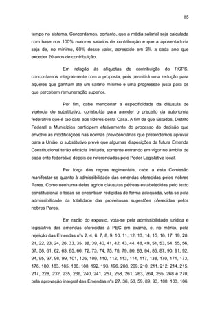 85
tempo no sistema. Concordamos, portanto, que a média salarial seja calculada
com base nos 100% maiores salários de contribuição e que a aposentadoria
seja de, no mínimo, 60% desse valor, acrescido em 2% a cada ano que
exceder 20 anos de contribuição.
Em relação às alíquotas de contribuição do RGPS,
concordamos integralmente com a proposta, pois permitirá uma redução para
aqueles que ganham até um salário mínimo e uma progressão justa para os
que percebem remuneração superior.
Por fim, cabe mencionar a especificidade da cláusula de
vigência do substitutivo, construída para atender o preceito da autonomia
federativa que é tão cara aos líderes desta Casa. A fim de que Estados, Distrito
Federal e Municípios participem efetivamente do processo de decisão que
envolve as modificações nas normas previdenciárias que pretendemos aprovar
para a União, o substitutivo prevê que algumas disposições da futura Emenda
Constitucional terão eficácia limitada, somente entrando em vigor no âmbito de
cada ente federativo depois de referendadas pelo Poder Legislativo local.
Por força das regras regimentais, cabe a esta Comissão
manifestar-se quanto à admissibilidade das emendas oferecidas pelos nobres
Pares. Como nenhuma delas agride cláusulas pétreas estabelecidas pelo texto
constitucional e todas se encontram redigidas de forma adequada, vota-se pela
admissibilidade da totalidade das proveitosas sugestões oferecidas pelos
nobres Pares.
Em razão do exposto, vota-se pela admissibilidade jurídica e
legislativa das emendas oferecidas à PEC em exame, e, no mérito, pela
rejeição das Emendas nºs 2, 4, 6, 7, 8, 9, 10, 11, 12, 13, 14, 15, 16, 17, 19, 20,
21, 22, 23, 24, 26, 33, 35, 38, 39, 40, 41, 42, 43, 44, 48, 49, 51, 53, 54, 55, 56,
57, 58, 61, 62, 63, 65, 66, 72, 73, 74, 75, 78, 79, 80, 83, 84, 85, 87, 90, 91, 92,
94, 95, 97, 98, 99, 101, 105, 109, 110, 112, 113, 114, 117, 138, 170, 171, 173,
176, 180, 183, 185, 186, 188, 192, 193, 196, 208, 209, 210, 211, 212, 214, 215,
217, 228, 232, 235, 236, 240, 241, 257, 258, 261, 263, 264, 265, 268 e 270,
pela aprovação integral das Emendas nºs 27, 36, 50, 59, 89, 93, 100, 103, 106,
 
