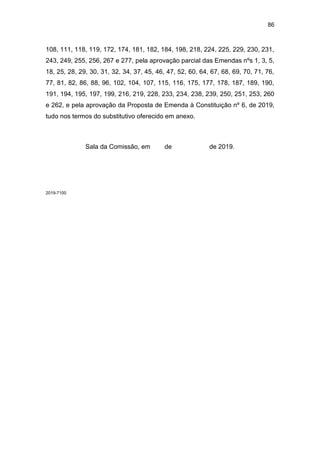 86
108, 111, 118, 119, 172, 174, 181, 182, 184, 198, 218, 224, 225, 229, 230, 231,
243, 249, 255, 256, 267 e 277, pela aprovação parcial das Emendas nºs 1, 3, 5,
18, 25, 28, 29, 30, 31, 32, 34, 37, 45, 46, 47, 52, 60, 64, 67, 68, 69, 70, 71, 76,
77, 81, 82, 86, 88, 96, 102, 104, 107, 115, 116, 175, 177, 178, 187, 189, 190,
191, 194, 195, 197, 199, 216, 219, 228, 233, 234, 238, 239, 250, 251, 253, 260
e 262, e pela aprovação da Proposta de Emenda à Constituição nº 6, de 2019,
tudo nos termos do substitutivo oferecido em anexo.
Sala da Comissão, em de de 2019.
2019-7100
 