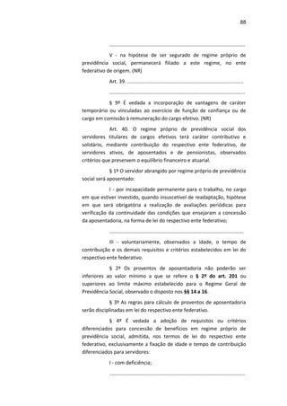 88
.................................................................................................
V - na hipótese de ser segurado de regime próprio de
previdência social, permanecerá filiado a este regime, no ente
federativo de origem. (NR)
Art. 39. ...................................................................................
.................................................................................................
§ 9º É vedada a incorporação de vantagens de caráter
temporário ou vinculadas ao exercício de função de confiança ou de
cargo em comissão à remuneração do cargo efetivo. (NR)
Art. 40. O regime próprio de previdência social dos
servidores titulares de cargos efetivos terá caráter contributivo e
solidário, mediante contribuição do respectivo ente federativo, de
servidores ativos, de aposentados e de pensionistas, observados
critérios que preservem o equilíbrio financeiro e atuarial.
§ 1º O servidor abrangido por regime próprio de previdência
social será aposentado:
I - por incapacidade permanente para o trabalho, no cargo
em que estiver investido, quando insuscetível de readaptação, hipótese
em que será obrigatória a realização de avaliações periódicas para
verificação da continuidade das condições que ensejaram a concessão
da aposentadoria, na forma de lei do respectivo ente federativo;
................................................................................................
III - voluntariamente, observados a idade, o tempo de
contribuição e os demais requisitos e critérios estabelecidos em lei do
respectivo ente federativo.
§ 2º Os proventos de aposentadoria não poderão ser
inferiores ao valor mínimo a que se refere o § 2º do art. 201 ou
superiores ao limite máximo estabelecido para o Regime Geral de
Previdência Social, observado o disposto nos §§ 14 a 16.
§ 3º As regras para cálculo de proventos de aposentadoria
serão disciplinadas em lei do respectivo ente federativo.
§ 4º É vedada a adoção de requisitos ou critérios
diferenciados para concessão de benefícios em regime próprio de
previdência social, admitida, nos termos de lei do respectivo ente
federativo, exclusivamente a fixação de idade e tempo de contribuição
diferenciados para servidores:
I - com deficiência;
.................................................................................................
 