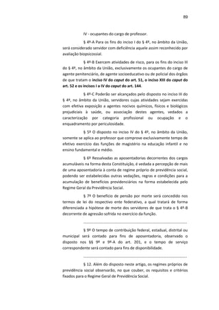 89
IV - ocupantes do cargo de professor.
§ 4º-A Para os fins do inciso I do § 4º, no âmbito da União,
será considerado servidor com deficiência aquele assim reconhecido por
avaliação biopsicossial.
§ 4º-B Exercem atividades de risco, para os fins do inciso III
do § 4º, no âmbito da União, exclusivamente os ocupantes do cargo de
agente penitenciário, de agente socioeducativo ou de policial dos órgãos
de que tratam o inciso IV do caput do art. 51, o inciso XIII do caput do
art. 52 e os incisos I a IV do caput do art. 144.
§ 4º-C Poderão ser alcançados pelo disposto no inciso III do
§ 4º, no âmbito da União, servidores cujas atividades sejam exercidas
com efetiva exposição a agentes nocivos químicos, físicos e biológicos
prejudiciais à saúde, ou associação destes agentes, vedados a
caracterização por categoria profissional ou ocupação e o
enquadramento por periculosidade.
§ 5º O disposto no inciso IV do § 4º, no âmbito da União,
somente se aplica ao professor que comprove exclusivamente tempo de
efetivo exercício das funções de magistério na educação infantil e no
ensino fundamental e médio.
§ 6º Ressalvadas as aposentadorias decorrentes dos cargos
acumuláveis na forma desta Constituição, é vedada a percepção de mais
de uma aposentadoria à conta de regime próprio de previdência social,
podendo ser estabelecidas outras vedações, regras e condições para a
acumulação de benefícios previdenciários na forma estabelecida pelo
Regime Geral da Previdência Social.
§ 7º O benefício de pensão por morte será concedido nos
termos de lei do respectivo ente federativo, a qual tratará de forma
diferenciada a hipótese de morte dos servidores de que trata o § 4º-B
decorrente de agressão sofrida no exercício da função.
.................................................................................................
§ 9º O tempo de contribuição federal, estadual, distrital ou
municipal será contado para fins de aposentadoria, observado o
disposto nos §§ 9º e 9º-A do art. 201, e o tempo de serviço
correspondente será contado para fins de disponibilidade.
.................................................................................................
§ 12. Além do disposto neste artigo, os regimes próprios de
previdência social observarão, no que couber, os requisitos e critérios
fixados para o Regime Geral de Previdência Social.
 