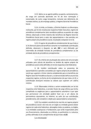 90
§ 13. Aplica-se ao agente público ocupante, exclusivamente,
de cargo em comissão declarado em lei de livre nomeação e
exoneração, de outro cargo temporário, inclusive aos detentores de
mandato eletivo, ou de emprego público, o Regime Geral de Previdência
Social.
§ 14. A União, os Estados, o Distrito Federal e os Municípios
instituirão, por lei de iniciativa do respectivo Poder Executivo, regime de
previdência complementar para servidores públicos ocupantes de cargo
efetivo, observado o limite máximo dos benefícios do Regime Geral de
Previdência Social para o valor das aposentadorias e das pensões em
regime próprio de previdência social, ressalvado o disposto no § 16.
§ 15. O regime de previdência complementar de que trata o
§ 14 oferecerá plano de benefícios somente na modalidade contribuição
definida, observará o disposto no art. 202 e será efetivado por
intermédio de entidade fechada de previdência complementar ou de
entidade aberta de previdência complementar.
.................................................................................................
§ 17. Os critérios de atualização dos valores de remuneração
utilizados para cálculo de benefício no âmbito de regime próprio de
previdência social serão definidos em lei do respectivo ente federativo.
§ 18. Incidirá contribuição sobre os proventos de
aposentadorias e pensões concedidas por regime próprio de previdência
social que superem o limite máximo estabelecido para os benefícios do
Regime Geral de Previdência Social e, se demonstrado deficit atuarial do
respectivo regime, na forma da lei complementar de que trata o § 22, a
contribuição alcançará inclusive os valores que superem um salário
mínimo.
§ 19. Observados critérios a serem estabelecidos em lei do
respectivo ente federativo, o servidor titular de cargo efetivo que tenha
completado as exigências para a aposentadoria voluntária e que opte
por permanecer em atividade poderá fazer jus a um abono de
permanência equivalente, no máximo, ao valor da sua contribuição
previdenciária, até completar a idade para aposentadoria compulsória.
§ 20. Fica vedada a existência de mais de um regime próprio
de previdência social e de mais de um órgão ou entidade gestora deste
regime em cada ente federativo, abrangidos todos os poderes, os órgãos
e as entidades autárquicas e fundacionais, que serão responsáveis pelo
seu financiamento, observados os critérios, os parâmetros e a natureza
jurídica definidos na lei complementar de que trata o § 22.
§ 21 REVOGADO
 
