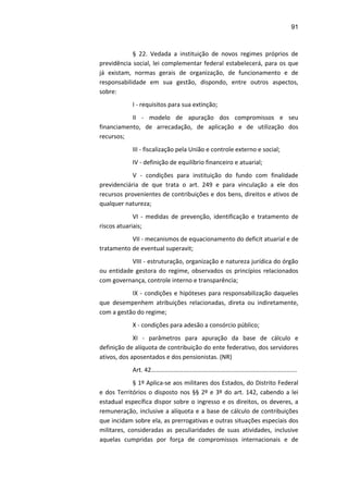 91
§ 22. Vedada a instituição de novos regimes próprios de
previdência social, lei complementar federal estabelecerá, para os que
já existam, normas gerais de organização, de funcionamento e de
responsabilidade em sua gestão, dispondo, entre outros aspectos,
sobre:
I - requisitos para sua extinção;
II - modelo de apuração dos compromissos e seu
financiamento, de arrecadação, de aplicação e de utilização dos
recursos;
III - fiscalização pela União e controle externo e social;
IV - definição de equilíbrio financeiro e atuarial;
V - condições para instituição do fundo com finalidade
previdenciária de que trata o art. 249 e para vinculação a ele dos
recursos provenientes de contribuições e dos bens, direitos e ativos de
qualquer natureza;
VI - medidas de prevenção, identificação e tratamento de
riscos atuariais;
VII - mecanismos de equacionamento do deficit atuarial e de
tratamento de eventual superavit;
VIII - estruturação, organização e natureza jurídica do órgão
ou entidade gestora do regime, observados os princípios relacionados
com governança, controle interno e transparência;
IX - condições e hipóteses para responsabilização daqueles
que desempenhem atribuições relacionadas, direta ou indiretamente,
com a gestão do regime;
X - condições para adesão a consórcio público;
XI - parâmetros para apuração da base de cálculo e
definição de alíquota de contribuição do ente federativo, dos servidores
ativos, dos aposentados e dos pensionistas. (NR)
Art. 42......................................................................................
§ 1º Aplica-se aos militares dos Estados, do Distrito Federal
e dos Territórios o disposto nos §§ 2º e 3º do art. 142, cabendo a lei
estadual específica dispor sobre o ingresso e os direitos, os deveres, a
remuneração, inclusive a alíquota e a base de cálculo de contribuições
que incidam sobre ela, as prerrogativas e outras situações especiais dos
militares, consideradas as peculiaridades de suas atividades, inclusive
aquelas cumpridas por força de compromissos internacionais e de
 
