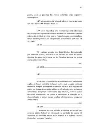 92
guerra, sendo as patentes dos oficiais conferidas pelos respectivos
Governadores.
§ 2º Lei complementar disporá sobre as normas gerais de
que trata o inciso XXI do caput do art. 22.
.................................................................................................
§ 4º Lei do respectivo ente federativo poderá estabelecer
requisitos para o ingresso de militares temporários, observado o período
máximo de atividade previsto para as Forças Armadas e, em relação ao
tempo de serviço militar por eles prestado, o disposto no § 9º-A do art.
201. (NR)
Art. 93. ...................................................................................
.................................................................................................
VIII - o ato de remoção e de disponibilidade do magistrado,
por interesse público, fundar-se-á em decisão por voto da maioria
absoluta do respectivo tribunal ou do Conselho Nacional de Justiça,
assegurada ampla defesa;
..........................................................................................(NR)
Art. 103-B. ..............................................................................
.................................................................................................
§ 4º...........................................................................................
.................................................................................................
III - receber e conhecer das reclamações contra membros ou
órgãos do Poder Judiciário, inclusive contra seus serviços auxiliares,
serventias e órgãos prestadores de serviços notariais e de registro que
atuem por delegação do poder público ou oficializados, sem prejuízo da
competência disciplinar e correicional dos tribunais, podendo avocar
processos disciplinares em curso e determinar a remoção ou a
disponibilidade e aplicar outras sanções administrativas, assegurada
ampla defesa;
..........................................................................................(NR)
Art. 109. .................................................................................
I - as causas em que a União, a entidade autárquica ou a
empresa pública federal for interessada na condição de autora, ré,
assistente ou oponente, exceto as de falência e as sujeitas à Justiça
Eleitoral e à Justiça do Trabalho;
.................................................................................................
 