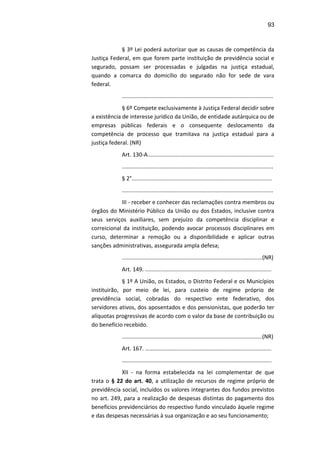 93
§ 3º Lei poderá autorizar que as causas de competência da
Justiça Federal, em que forem parte instituição de previdência social e
segurado, possam ser processadas e julgadas na justiça estadual,
quando a comarca do domicílio do segurado não for sede de vara
federal.
.................................................................................................
§ 6º Compete exclusivamente à Justiça Federal decidir sobre
a existência de interesse jurídico da União, de entidade autárquica ou de
empresas públicas federais e o consequente deslocamento da
competência de processo que tramitava na justiça estadual para a
justiça federal. (NR)
Art. 130-A.................................................................................
.................................................................................................
§ 2°..........................................................................................
.................................................................................................
III - receber e conhecer das reclamações contra membros ou
órgãos do Ministério Público da União ou dos Estados, inclusive contra
seus serviços auxiliares, sem prejuízo da competência disciplinar e
correicional da instituição, podendo avocar processos disciplinares em
curso, determinar a remoção ou a disponibilidade e aplicar outras
sanções administrativas, assegurada ampla defesa;
..........................................................................................(NR)
Art. 149. .................................................................................
§ 1º A União, os Estados, o Distrito Federal e os Municípios
instituirão, por meio de lei, para custeio de regime próprio de
previdência social, cobradas do respectivo ente federativo, dos
servidores ativos, dos aposentados e dos pensionistas, que poderão ter
alíquotas progressivas de acordo com o valor da base de contribuição ou
do benefício recebido.
..........................................................................................(NR)
Art. 167. .................................................................................
................................................................................................
XII - na forma estabelecida na lei complementar de que
trata o § 22 do art. 40, a utilização de recursos de regime próprio de
previdência social, incluídos os valores integrantes dos fundos previstos
no art. 249, para a realização de despesas distintas do pagamento dos
benefícios previdenciários do respectivo fundo vinculado àquele regime
e das despesas necessárias à sua organização e ao seu funcionamento;
 