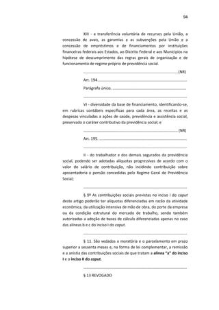 94
XIII - a transferência voluntária de recursos pela União, a
concessão de avais, as garantias e as subvenções pela União e a
concessão de empréstimos e de financiamentos por instituições
financeiras federais aos Estados, ao Distrito Federal e aos Municípios na
hipótese de descumprimento das regras gerais de organização e de
funcionamento de regime próprio de previdência social.
.........................................................................................(NR)
Art. 194....................................................................................
Parágrafo único. .....................................................................
.................................................................................................
VI - diversidade da base de financiamento, identificando-se,
em rubricas contábeis específicas para cada área, as receitas e as
despesas vinculadas a ações de saúde, previdência e assistência social,
preservado o caráter contributivo da previdência social; e
.………..………………….......................................................... (NR)
Art. 195. ..................................................................................
.................................................................................................
II - do trabalhador e dos demais segurados da previdência
social, podendo ser adotadas alíquotas progressivas de acordo com o
valor do salário de contribuição, não incidindo contribuição sobre
aposentadoria e pensão concedidas pelo Regime Geral de Previdência
Social;
.................................................................................................
§ 9º As contribuições sociais previstas no inciso I do caput
deste artigo poderão ter alíquotas diferenciadas em razão da atividade
econômica, da utilização intensiva de mão de obra, do porte da empresa
ou da condição estrutural do mercado de trabalho, sendo também
autorizadas a adoção de bases de cálculo diferenciadas apenas no caso
das alíneas b e c do inciso I do caput.
.................................................................................................
§ 11. São vedados a moratória e o parcelamento em prazo
superior a sessenta meses e, na forma de lei complementar, a remissão
e a anistia das contribuições sociais de que tratam a alínea “a” do inciso
I e o inciso II do caput.
.................................................................................................
§ 13 REVOGADO
 
