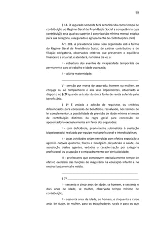 95
§ 14. O segurado somente terá reconhecida como tempo de
contribuição ao Regime Geral de Previdência Social a competência cuja
contribuição seja igual ou superior à contribuição mínima mensal exigida
para sua categoria, assegurado o agrupamento de contribuições. (NR)
Art. 201. A previdência social será organizada sob a forma
do Regime Geral de Previdência Social, de caráter contributivo e de
filiação obrigatória, observados critérios que preservem o equilíbrio
financeiro e atuarial, e atenderá, na forma da lei, a:
I - cobertura dos eventos de incapacidade temporária ou
permanente para o trabalho e idade avançada;
II - salário-maternidade;
.................................................................................................
V - pensão por morte do segurado, homem ou mulher, ao
cônjuge ou ao companheiro e aos seus dependentes, observado o
disposto no § 2º quando se tratar da única fonte de renda auferida pelo
beneficiário.
§ 1º É vedada a adoção de requisitos ou critérios
diferenciados para concessão de benefícios, ressalvado, nos termos de
lei complementar, a possibilidade de previsão de idade mínima e tempo
de contribuição distintos da regra geral para concessão de
aposentadoria exclusivamente em favor dos segurados:
I - com deficiência, previamente submetidos à avaliação
biopsicossocial realizada por equipe multiprofissional e interdisciplinar;
II - cujas atividades sejam exercidas com efetiva exposição a
agentes nocivos químicos, físicos e biológicos prejudiciais à saúde, ou
associação destes agentes, vedados a caracterização por categoria
profissional ou ocupação e o enquadramento por periculosidade;
III - professores que comprovem exclusivamente tempo de
efetivo exercício das funções de magistério na educação infantil e no
ensino fundamental e médio.
................................................................................................
§ 7º ..........................................................................................
I - sessenta e cinco anos de idade, se homem, e sessenta e
dois anos de idade, se mulher, observado tempo mínimo de
contribuição;
II - sessenta anos de idade, se homem, e cinquenta e cinco
anos de idade, se mulher, para os trabalhadores rurais e para os que
 