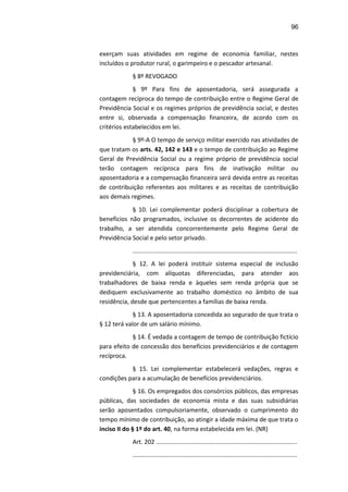96
exerçam suas atividades em regime de economia familiar, nestes
incluídos o produtor rural, o garimpeiro e o pescador artesanal.
§ 8º REVOGADO
§ 9º Para fins de aposentadoria, será assegurada a
contagem recíproca do tempo de contribuição entre o Regime Geral de
Previdência Social e os regimes próprios de previdência social, e destes
entre si, observada a compensação financeira, de acordo com os
critérios estabelecidos em lei.
§ 9º-A O tempo de serviço militar exercido nas atividades de
que tratam os arts. 42, 142 e 143 e o tempo de contribuição ao Regime
Geral de Previdência Social ou a regime próprio de previdência social
terão contagem recíproca para fins de inativação militar ou
aposentadoria e a compensação financeira será devida entre as receitas
de contribuição referentes aos militares e as receitas de contribuição
aos demais regimes.
§ 10. Lei complementar poderá disciplinar a cobertura de
benefícios não programados, inclusive os decorrentes de acidente do
trabalho, a ser atendida concorrentemente pelo Regime Geral de
Previdência Social e pelo setor privado.
.................................................................................................
§ 12. A lei poderá instituir sistema especial de inclusão
previdenciária, com alíquotas diferenciadas, para atender aos
trabalhadores de baixa renda e àqueles sem renda própria que se
dediquem exclusivamente ao trabalho doméstico no âmbito de sua
residência, desde que pertencentes a famílias de baixa renda.
§ 13. A aposentadoria concedida ao segurado de que trata o
§ 12 terá valor de um salário mínimo.
§ 14. É vedada a contagem de tempo de contribuição fictício
para efeito de concessão dos benefícios previdenciários e de contagem
recíproca.
§ 15. Lei complementar estabelecerá vedações, regras e
condições para a acumulação de benefícios previdenciários.
§ 16. Os empregados dos consórcios públicos, das empresas
públicas, das sociedades de economia mista e das suas subsidiárias
serão aposentados compulsoriamente, observado o cumprimento do
tempo mínimo de contribuição, ao atingir a idade máxima de que trata o
inciso II do § 1º do art. 40, na forma estabelecida em lei. (NR)
Art. 202 ...................................................................................
.................................................................................................
 