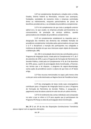 97
§ 4º Lei complementar disciplinará a relação entre a União,
Estados, Distrito Federal ou Municípios, inclusive suas autarquias,
fundações, sociedades de economia mista e empresas controladas
direta ou indiretamente, enquanto patrocinadores de planos de
benefícios previdenciários, e as entidades de previdência complementar.
§ 5º A lei complementar de que trata o parágrafo anterior
aplicar-se-á, no que couber, às empresas privadas permissionárias ou
concessionárias de prestação de serviços públicos, quando
patrocinadoras de entidades de previdência complementar.
§ 6º Lei complementar estabelecerá os requisitos para a
designação dos membros das diretorias das entidades fechadas de
previdência complementar instituídas pelos patrocinadores de que trata
o § 4° e disciplinará a inserção dos participantes nos colegiados e
instâncias de decisão em que seus interesses sejam objeto de discussão
e deliberação. (NR)
Art. 239. A arrecadação decorrente das contribuições para o
Programa de Integração Social, criado pela Lei Complementar nº 7, de 7
de setembro de 1970, e para o Programa de Formação do Patrimônio do
Servidor Público, criado pela Lei Complementar nº 8, de 3 de dezembro
de 1970, passa, a partir da promulgação desta Constituição, a financiar,
nos termos que a lei dispuser, o programa do seguro-desemprego,
outras ações da previdência social e o abono de que trata o § 3º deste
artigo.
§ 1º Dos recursos mencionados no caput, pelo menos vinte
e oito por cento serão destinados ao Regime Geral de Previdência Social.
.................................................................................................
§ 3º Aos empregados de baixa renda cujos empregadores
contribuam para o Programa de Integração Social ou para o Programa
de Formação do Patrimônio do Servidor Público, é assegurado o
pagamento anual de abono salarial em valor de até um salário mínimo.
§ 3º-A O rendimento das contas individuais será computado
no valor a que se refere o § 3º para aqueles que já participavam do
Programa PIS-Pasep na data de promulgação desta Constituição.
......................................................................................... (NR)
Art. 2º O art. 8º do Ato das Disposições Constitucionais Transitórias
passa a vigorar com as seguintes alterações:
Art. 8º .....................................................................................
.................................................................................................
 