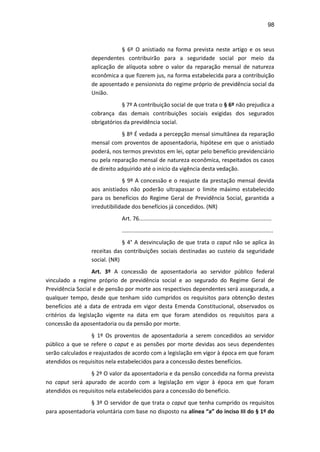 98
§ 6º O anistiado na forma prevista neste artigo e os seus
dependentes contribuirão para a seguridade social por meio da
aplicação de alíquota sobre o valor da reparação mensal de natureza
econômica a que fizerem jus, na forma estabelecida para a contribuição
de aposentado e pensionista do regime próprio de previdência social da
União.
§ 7º A contribuição social de que trata o § 6º não prejudica a
cobrança das demais contribuições sociais exigidas dos segurados
obrigatórios da previdência social.
§ 8º É vedada a percepção mensal simultânea da reparação
mensal com proventos de aposentadoria, hipótese em que o anistiado
poderá, nos termos previstos em lei, optar pelo benefício previdenciário
ou pela reparação mensal de natureza econômica, respeitados os casos
de direito adquirido até o início da vigência desta vedação.
§ 9º A concessão e o reajuste da prestação mensal devida
aos anistiados não poderão ultrapassar o limite máximo estabelecido
para os benefícios do Regime Geral de Previdência Social, garantida a
irredutibilidade dos benefícios já concedidos. (NR)
Art. 76.....................................................................................
.................................................................................................
§ 4° A desvinculação de que trata o caput não se aplica às
receitas das contribuições sociais destinadas ao custeio da seguridade
social. (NR)
Art. 3º A concessão de aposentadoria ao servidor público federal
vinculado a regime próprio de previdência social e ao segurado do Regime Geral de
Previdência Social e de pensão por morte aos respectivos dependentes será assegurada, a
qualquer tempo, desde que tenham sido cumpridos os requisitos para obtenção destes
benefícios até a data de entrada em vigor desta Emenda Constitucional, observados os
critérios da legislação vigente na data em que foram atendidos os requisitos para a
concessão da aposentadoria ou da pensão por morte.
§ 1º Os proventos de aposentadoria a serem concedidos ao servidor
público a que se refere o caput e as pensões por morte devidas aos seus dependentes
serão calculados e reajustados de acordo com a legislação em vigor à época em que foram
atendidos os requisitos nela estabelecidos para a concessão destes benefícios.
§ 2º O valor da aposentadoria e da pensão concedida na forma prevista
no caput será apurado de acordo com a legislação em vigor à época em que foram
atendidos os requisitos nela estabelecidos para a concessão do benefício.
§ 3º O servidor de que trata o caput que tenha cumprido os requisitos
para aposentadoria voluntária com base no disposto na alínea “a” do inciso III do § 1º do
 