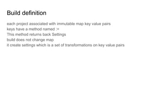 Build definition
each project associated with immutable map key value pairs
keys have a method named :=
This method returns back Settings
build does not change map
it create settings which is a set of transformations on key value pairs
 