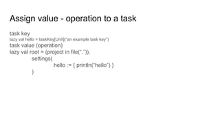 Assign value - operation to a task
task key
lazy val hello = taskKey[Unit](“an example task key”)
task value (operation)
lazy val root = (project in file(“.”)).
settings(
hello := { println(“hello”) }
)
 