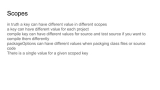 Scopes
in truth a key can have different value in different scopes
a key can have different value for each project
compile key can have different values for source and test source if you want to
compile them differently
packageOptions can have different values when packging class files or source
code
There is a single value for a given scoped key
 