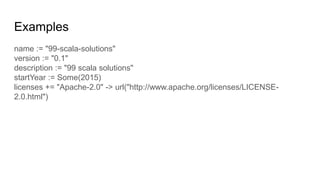 Examples
name := "99-scala-solutions"
version := "0.1"
description := "99 scala solutions"
startYear := Some(2015)
licenses += "Apache-2.0" -> url("http://www.apache.org/licenses/LICENSE-
2.0.html")
 