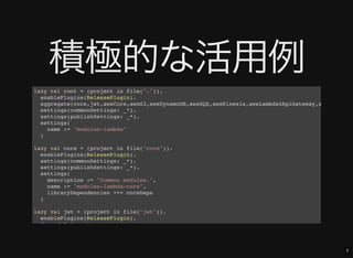 7
積極的な活用例lazy val root = (project in file(".")).
enablePlugins(ReleasePlugin).
aggregate(core,jwt,awsCore,awsS3,awsDynamoDB,awsSQS,awsKinesis,awsLambda4ApiGateway,awsLambda4K
settings(commonSettings: _*).
settings(publishSettings: _*).
settings(
name := "modules-lambda"
)
lazy val core = (project in file("core")).
enablePlugins(ReleasePlugin).
settings(commonSettings: _*).
settings(publishSettings: _*).
settings(
description := "Common modules.",
name := "modules-lambda-core",
libraryDependencies ++= coreDeps
)
lazy val jwt = (project in file("jwt")).
enablePlugins(ReleasePlugin).
dependsOn(core).
 