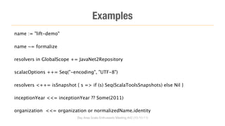 Examples
name := "lift-demo"

name ~= formalize

resolvers in GlobalScope += JavaNet2Repository

scalacOptions ++= Seq("-encoding", "UTF-8")

resolvers <++= isSnapshot { s => if (s) Seq(ScalaToolsSnapshots) else Nil }

inceptionYear <<= inceptionYear ?? Some(2011)

organization <<= organization or normalizedName.identity
                            Bay Area Scala Enthusiasts Meeting #42 (10-10-11)
 