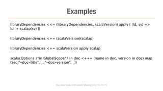 Examples
libraryDependencies <<= (libraryDependencies, scalaVersion) apply { (ld, sv) =>
ld :+ scalap(sv) })

libraryDependencies <+= (scalaVersion)(scalap)

libraryDependencies <+= scalaVersion apply scalap

scalacOptions /*in GlobalScope*/ in doc <++= (name in doc, version in doc) map
(Seq("-doc-title", _, "-doc-version", _))




                         Bay Area Scala Enthusiasts Meeting #42 (10-10-11)
 