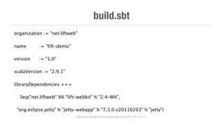 build.sbt
organization := "net.liftweb"

name       := "lift-demo"

version    := "1.0"

scalaVersion := "2.9.1"

libraryDependencies ++=

  Seq("net.liftweb" %% "lift-webkit" % "2.4-M4",

 "org.eclipse.jetty" % "jetty-webapp" % "7.3.0.v20110203" % "jetty")
                            Bay Area Scala Enthusiasts Meeting #42 (10-10-11)
 