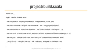 project/build.scala
import sbt._

object LiftBuild extends Build {

    lazy val projects: Seq[ProjectReference] = Seq(common, actor, json)

    lazy val framework = Project("lift-framework", ﬁle(".")).aggregate(projects)

    lazy val common = Project(“lift-common”, ﬁle(“core/common”)).settings(/*...*/)

    lazy val actor = Project(“lift-actor”, ﬁle(“core/actor”)).dependsOn(common).settings(/*...*/)

    lazy val json = Project("lift-json", ﬁle("core/json")) dependsOn(common % "test")

    //lazy val foo = Project("lift-foo", ﬁle("core/foo"), delegates = common :: Nil)

}

                                        Bay Area Scala Enthusiasts Meeting #42 (10-10-11)
 