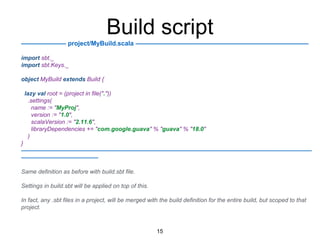Build script
——————— project/MyBuild.scala ———————————————————————————
import sbt._
import sbt.Keys._
object MyBuild extends Build {
lazy val root = (project in file("."))
.settings(
name := "MyProj",
version := "1.0",
scalaVersion := "2.11.6",
libraryDependencies += "com.google.guava" % "guava" % "18.0"
)
}
—————————————————————————————————————————————————
—————————————
Same definition as before with build.sbt file.
Settings in build.sbt will be applied on top of this.
In fact, any .sbt files in a project, will be merged with the build definition for the entire build, but scoped to that
project.
15
 