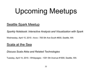Upcoming Meetups
Seattle Spark Meetup
Sparkly Notebook: Interactive Analysis and Visualization with Spark
Wednesday, April 15, 2015 - Avvo - 705 5th Ave South #600, Seattle, WA
Scala at the Sea
Discuss Scala Akka and Related Technologies
Tuesday, April 14, 2015 - Whitepages - 1301 5th Avenue #1600, Seattle, WA
22
 