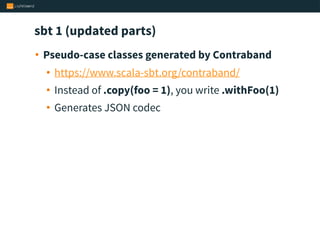 sbt 1 (updated parts)
• Pseudo-case classes generated by Contraband
• https://www.scala-sbt.org/contraband/
• Instead of .copy(foo = 1), you write .withFoo(1)
• Generates JSON codec
 