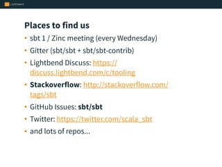 Places to find us
• sbt 1 / Zinc meeting (every Wednesday)
• Gitter (sbt/sbt + sbt/sbt-contrib)
• Lightbend Discuss: https://
discuss.lightbend.com/c/tooling
• Stackoverflow: http://stackoverflow.com/
tags/sbt
• GitHub Issues: sbt/sbt
• Twitter: https://twitter.com/scala_sbt
• and lots of repos...
 