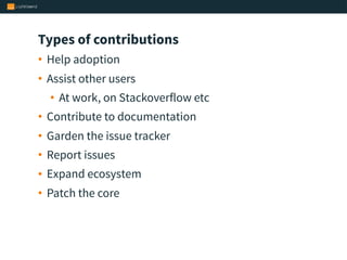Types of contributions
• Help adoption
• Assist other users
• At work, on Stackoverflow etc
• Contribute to documentation
• Garden the issue tracker
• Report issues
• Expand ecosystem
• Patch the core
 