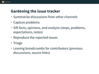 Gardening the issue tracker
• Summarize discussions from other channels
• Capture problems
• Sift facts, opinions, and analysis (steps, problems,
expectations, notes)
• Reproduce the reported issues
• Triage
• Leaving breadcrumbs for contributors (previous
discussions, source links)
 