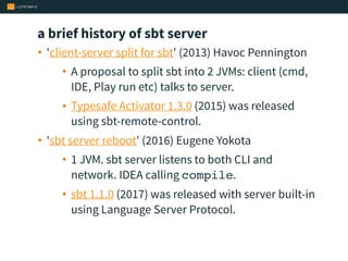 a brief history of sbt server
• 'client-server split for sbt' (2013) Havoc Pennington
• A proposal to split sbt into 2 JVMs: client (cmd,
IDE, Play run etc) talks to server.
• Typesafe Activator 1.3.0 (2015) was released
using sbt-remote-control.
• 'sbt server reboot' (2016) Eugene Yokota
• 1 JVM. sbt server listens to both CLI and
network. IDEA calling compile.
• sbt 1.1.0 (2017) was released with server built-in
using Language Server Protocol.
 