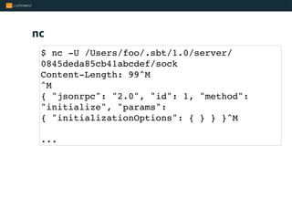 nc
$ nc -U /Users/foo/.sbt/1.0/server/
0845deda85cb41abcdef/sock
Content-Length: 99^M
^M
{ "jsonrpc": "2.0", "id": 1, "method":
"initialize", "params":
{ "initializationOptions": { } } }^M
...
 