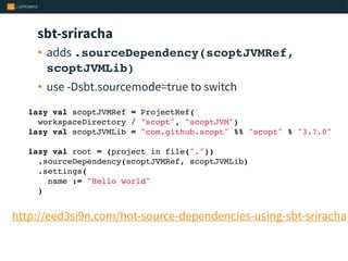 sbt-sriracha
• adds .sourceDependency(scoptJVMRef,
scoptJVMLib)
• use -Dsbt.sourcemode=true to switch
http://eed3si9n.com/hot-source-dependencies-using-sbt-sriracha
lazy val scoptJVMRef = ProjectRef(
workspaceDirectory / "scopt", "scoptJVM")
lazy val scoptJVMLib = "com.github.scopt" %% "scopt" % "3.7.0"
 
lazy val root = (project in file("."))
.sourceDependency(scoptJVMRef, scoptJVMLib)
.settings(
name := "Hello world"
)
 