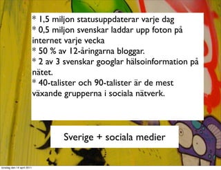 * 1,5 miljon statusuppdaterar varje dag
                            * 0,5 miljon svenskar laddar upp foton på
                            internet varje vecka
                            * 50 % av 12-åringarna bloggar.
                            * 2 av 3 svenskar googlar hälsoinformation på
                            nätet.
                            * 40-talister och 90-talister är de mest
                            växande grupperna i sociala nätverk.



                                    Sverige + sociala medier

torsdag den 14 april 2011
 