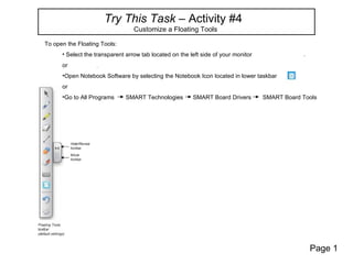 Try This Task – Activity #4
                                  Customize a Floating Tools

To open the Floating Tools:
      • Select the transparent arrow tab located on the left side of your monitor
      or
      •Open Notebook Software by selecting the Notebook Icon located in lower taskbar
      or
      •Go to All Programs      SMART Technologies        SMART Board Drivers        SMART Board Tools




                                                                                                  Page 1
 