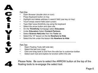 Part One
 •   Open Browser (double click on icon)
 •   Press Keyboard button on tray
 •   Highlight and delete address in search field (use key on tray)
 •   Touch empty search field (start curser)
 •   Type http//:www.thinkfinity.org using the keyboard
 •   Select the arrow button and open site
 •   On the Thinkfinity homepage select Educators
 •   Under Educators Select Content Partners
 •   Select Science NetLinks then the Tools tab
 •   Select the 14th lesson on the list Nowhere to Hide
 •   Select the link under the lesson title Nowhere to Hide


 Part Two
 •     Open Floating Tools (left side tab)
 •     Select the last icon (cog)
 •     Click and drag tools to and from the side bar to customize toolbar
 •     Select each tool and explore its function within this site



Please Note: Be sure to select the ARROW button at the top of the
floating tools to re-engage the select tool.
                                                                            Page 6
 