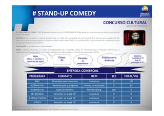 # STAND-UP COMEDY
ENTREGA COMERCIAL
O CONCURSO CULTURAL: O SBT Brasília em parceria com O PATROCINADOR X vão lançar um concurso que vai mexer os artistas de
humor da cidade.
DINÂMICA: Para concorrer, o artista deverá enviar um vídeo com a gravação de uma enquete de 5 minutos para a página do SBT
www.sbt.com.br/standupcomedy. Os melhores vídeos serão selecionados e os artistas terão a oportunidade de se apresentar para
um grande público (local a definir).
PREMIAÇÃO: A combinar com o patrocinador
MÍDIA: Faremos chamadas ao longo da programação para inscrições. Ações de merchandising no Programa Alternativo. A
cobertura do concurso cultural será exibida ao longo da programação no formato de programetes de 30”.
INFORMAÇÕES COMERCIAIS
PROGRAMA FORMATO ITEM SEC TOTAL/INS
RAEL Chamadas para o concurso Assinatura 5” 180
ALTERNATIVO Chamadas para o programa Vinheta caracterizada 5” 80
ALTERNATIVO Ações de merchan Merchandising 120” 8
SBT BRASÍLIA Resumão no break 25” Assinatura 5” 8
A PRAÇA É NOSSA Resumão no break 25” Assinatura 5” 8
ASTROS Resumão no break 25” Assinatura 5” 8
Deadline:
considerar 15
dias p/
produção do VT
Período:
A
determinar
Público-alvo:
diversos
Cotas:
02
Base para valoração: Rotativo, Alternativo, SBT Brasília, A praça é nossa e Astros.
CONCURSO CULTURAL
DATA A DETERMINAR
Mídia
Cham. + merchan +
comercial de apoio
 