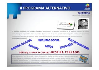 # PROGRAMA ALTERNATIVO
QUADROS
OPÇÕES PARA O ANO INTEIRO
O Programa Alternativo com Eduardo Chauvet leva até você o que há de melhor nas cidades do DF. A Revista Eletrônica de Brasília
com uma agenda especial dos principais eventos. No ar há mais de 12 anos, o conteúdo revela pautas positivas com projetos de
inclusão social por meio da educação, saúde, preservação ambiental, qualidade de vida e roteiros de turismo e aventura.
Sempre em movimento!
Uma característica forte do cerrado é o seu clima seco. Em Brasília, os meses de julho a setembro são os mais
críticos. Apesar dos cuidados que se deve ter com a saúde nesse período, o cerrado também tem sua beleza.
O quadro “Respira Cerrado” irá trazer dicas para essa época do ano, como se hidratar, cuidados com a pele, quais
exercícios físicos se pode fazer, como melhorar a indisposição, e mostrará também a beleza natural da cidade.
Peça uma proposta mais detalhada para seu atendimento comercial.
 