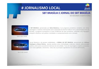 # JORNALISMO LOCAL
SBT BRASÍLIA E JORNAL DO SBT BRASÍLIA
DE SEGUNDA A SEXTA-FEIRA
Peça uma proposta mais detalhada para seu atendimento comercial.
Jornal dinâmico e de grande credibilidade, o JORNAL DO SBT BRASÍLIA, apresentado por Williane
Rodrigues e Álvaro Pereira, aborda assuntos como criminalidade, acidentes, trânsito, administração
pública, entre outros assuntos de interesse da comunidade. Furos de reportagem e matérias exclusivas,
com muita agilidade e dinamismo. Estes são os principais ingredientes do Jornal do SBT Brasília.
O SBT BRASÍLIA, apresentado por Neila Medeiros, é um programa jornalístico completo, com várias
reportagens e matérias interessantes para a população do Distrito Federal. Com a apresentadora fora da
bancada, o programa acompanha as novas tendências de fazer jornalismo, utilizando uma linguagem
coloquial e dinâmica, sem perder a seriedade e o comprometimento com a verdade.
SEG A SEX 12H30
SEG A SEX 19H20
 