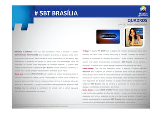 # SBT BRASÍLIA
QUADROS
Mercados e profissões: Com um foco jornalístico sobre o assunto, o quadro
MERCADOS E PROFISSÕES tem o objetivo de orientar as pessoas sobre como
se preparar para provas, dando dicas de como potencializar os resultados, seja
melhorando o ambiente de estudo ou tendo uma boa alimentação, além de
responder às dúvidas mais frequentes de diversas matérias. O quadro será
exibido semanalmente no telejornal SBT Brasília (dia da semana a combinar). O
vínculo com o jornal agregará credibilidade e seriedade à sua marca.
Morar bem: O quadro MORAR BEM tem o objetivo de orientar as pessoas sobre o
mercado imobiliário da cidade, como a valorização do imóvel, como comprar ou
alugar a casa, como lidar com os inquilinos, dicas na hora da mudança, ideias de
reformas e decorações. O quadro será exibido semanalmente no telejornal SBT
Brasília (dia da semana a combinar). O vínculo com o jornal agregará
confiabilidade e seriedade à sua marca.
Pit Stop: O quadro PIT STOP tem o objetivo de orientar as pessoas sobre como
escolher um carro novo, a hora certa para a revisão, cuidados na estrada e
também as novidades do mercado automotivo, dicas e testes comparativos. O
quadro será exibido semanalmente no telejornal SBT Brasília (dia da semana a
combinar). O vínculo com o jornal agregará dinamismo e leveza à sua marca.
Estude melhor: Com um foco jornalístico sobre o assunto, o quadro ESTUDE
MELHOR tem o objetivo de orientar as pessoas sobre como se preparar para
essas provas, dando dicas de como potencializar os resultados, seja melhorando o
ambiente de estudo ou tendo uma boa alimentação, além de responder às dúvidas
mais frequentes de diversas matérias. O quadro será exibido semanalmente no
telejornal SBT Brasília (dia da semana a combinar). O vínculo com o jornal
agregará credibilidade e seriedade à sua marca.
Bom e Barato: O quadro BOM E BARATO tem como objetivo dar dicas de receitas
para as diversas ocasiões do dia-a-dia, desde o almoço em família até as datas
especiais, com foco na qualidade de vida e no bem estar de todos. O quadro será
exibido semanalmente no telejornal SBT Brasília (dia da semana a combinar). O
vínculo com o jornal agregará criatividade e visibilidade à sua marca.
OPÇÕES PARA O ANO INTEIRO
Peça uma proposta mais detalhada para seu atendimento comercial.
 