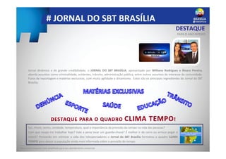 # JORNAL DO SBT BRASÍLIA
DESTAQUE
PARA O ANO INTEIRO
Peça uma proposta mais detalhada para seu atendimento comercial.
Jornal dinâmico e de grande credibilidade, o JORNAL DO SBT BRASÍLIA, apresentado por Williane Rodrigues e Álvaro Pereira,
aborda assuntos como criminalidade, acidentes, trânsito, administração pública, entre outros assuntos de interesse da comunidade.
Furos de reportagem e matérias exclusivas, com muita agilidade e dinamismo. Estes são os principais ingredientes do Jornal do SBT
Brasília.
Sol, chuva, vento, umidade, temperatura, qual a importância da previsão do tempo na vida das pessoas?
Com que roupa irei trabalhar hoje? Vale a pena levar um guarda-chuva? É melhor ir de carro ou arrisco pegar o
metrô? Pensando em otimizar a vida dos telespectadores o Jornal do SBT Brasília formatou o quadro CLIMA
TEMPO para deixar a população ainda mais informada sobre a previsão do tempo.
 