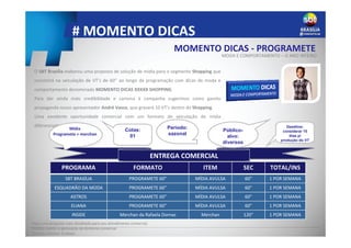 # MOMENTO DICAS
ENTREGA COMERCIAL
O SBT Brasília elaborou uma proposta de solução de mídia para o segmento Shopping que
consistirá na veiculação de VT’s de 60” ao longo da programação com dicas de moda e
comportamento denominado MOMENTO DICAS XXXXX SHOPPING.
Para dar ainda mais credibilidade e carisma à campanha sugerimos como garoto
propaganda nosso apresentador André Vasco, que gravará 10 VT’s dentro do Shopping.
Uma excelente oportunidade comercial com um formato de veiculação de mídia
diferenciado.
INFORMAÇÕES COMERCIAIS
PROGRAMA FORMATO ITEM SEC TOTAL/INS
SBT BRASÍLIA PROGRAMETE 60” MÍDIA AVULSA 60” 1 POR SEMANA
ESQUADRÃO DA MODA PROGRAMETE 60” MÍDIA AVULSA 60” 1 POR SEMANA
ASTROS PROGRAMETE 60” MÍDIA AVULSA 60” 1 POR SEMANA
ELIANA PROGRAMETE 60” MÍDIA AVULSA 60” 1 POR SEMANA
INSIDE Merchan da Rafaela Dornas Merchan 120” 1 POR SEMANA
Deadline:
considerar 15
dias p/
produção do VT
Período:
sazonal
Público-
alvo:
diversos
Cotas:
01
MOMENTO DICAS - PROGRAMETE
MODA E COMPORTAMENTO – O ANO INTEIRO
Mídia
Programete + merchan
Peça uma proposta mais detalhada para seu atendimento comercial.
Projeto sujeito a aprovação da diretoria comercial
Período mínimo: 3 meses
 