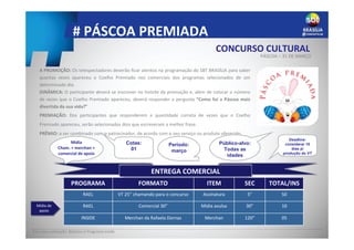 # PÁSCOA PREMIADA
A PROMOÇÃO: Os telespectadores deverão ficar atentos na programação do SBT BRASÍLIA para saber
quantas vezes apareceu o Coelho Premiado nos comerciais dos programas selecionados de um
determinado dia.
DINÂMICA: O participante deverá se inscrever no hotsite da promoção e, além de colocar o número
de vezes que o Coelho Premiado apareceu, deverá responder a pergunta “Como foi a Páscoa mais
divertida da sua vida?”
PREMIAÇÃO: Dos participantes que responderem a quantidade correta de vezes que o Coelho
Premiado apareceu, serão selecionados dois que escreveram a melhor frase.
PRÊMIO: a ser combinado com o patrocinador, de acordo com o seu serviço ou produto oferecido.
Deadline:
considerar 15
dias p/
produção do VT
Período:
março
Público-alvo:
Todas as
idades
Cotas:
01
Base para valoração: Rotativo e Programa Inside
CONCURSO CULTURAL
PÁSCOA – 31 DE MARÇO
ENTREGA COMERCIAL
INFORMAÇÕES COMERCIAIS
PROGRAMA FORMATO ITEM SEC TOTAL/INS
RAEL VT 25” chamando para o concurso Assinatura 5” 50
RAEL Comercial 30” Mídia avulsa 30” 10
INSIDE Merchan da Rafaela Dornas Merchan 120” 05
Mídia de
apoio
Mídia
Cham. + merchan +
comercial de apoio
 